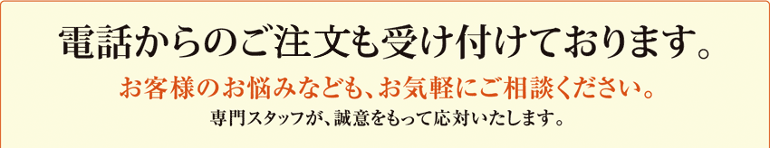 電話からのご相談も受け付けております。お客様のお悩みなども、お気軽にご相談ください。専門スタッフが、誠意をもって応対いたします。