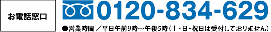 お電話窓口 0120-834-629 ●受付時間／平日午前9時～午後5時（日曜・祝日は受付しておりません）