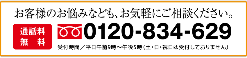 お客様のお悩みなども、お気軽にご相談ください。 通話料無料 0120-834-629 受付時間／平日午前9時～午後5時（日曜・祝日は受付しておりません）