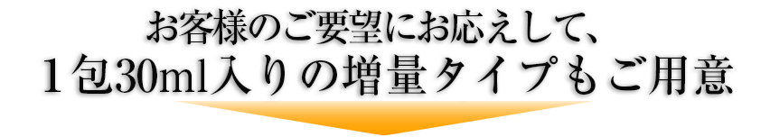 お客様のご要望にお応えして、1包30ml入りのより確実な実感につながる増量タイプもご用意