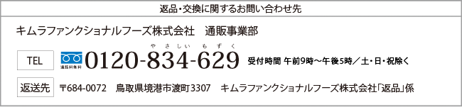 返品・交換に関するお問い合わせ先　キムラファンクショナルフーズ株式会社　通販事業部　TEL　通話料無料　やさしいもずく　0120-834-629　受付時間　午前9時～午後5時　日・祝除く　返送先　〒684-0072　鳥取県境港市渡町3307　キムラファンクショナルフーズ株式会社「返品」係