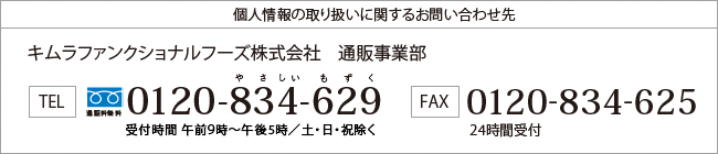 個人情報の取り扱いに関するお問い合わせ先 キムラファンクショナルフーズ株式会社　通販事業部 TEL通話料無料　0120-834-629　やさしいもずく　受付時間	午前9時～午後5時　日・祝除く FAX0120-834-625　24時間受付