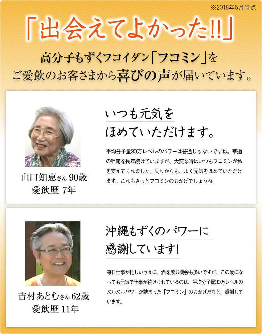 「出会えてよかった!!」高分子もずくフコイダン「フコミン」をご愛飲のお客さまから喜びの声が届いています。／趣味のダンスがもっと楽しくなりました！もずくは体に良いといわれていたので、積極的に食べるようにしていました。そこで知ったのが「フコミン」。平均分子量30万レベルのもずく健康成分・フコイダンが手軽に摂れるので、これは絶対に良いなと。「フコミン」を毎日続けて、趣味の社交ダンスもますます楽しく、うれしいことばかりです。75歳 愛飲歴5年／沖縄もずくのパワーに感謝しています！毎日仕事が忙しいうえに、酒を飲む機会も多いですが、朝はいつもパッと目覚めてエネルギー満点でスタートできています。この歳になっても元気で仕事が続けられるのは、平均分子量30万レベルのヌルヌルパワーが詰まった「フコミン」のおかげだなと、感謝しています。58歳 愛飲歴8年／高分子もずくフコイダン　こんな方にお勧めします。 5年先も元気でいたい スッキリとしたい 食事をおいしく食べたい 毎日をイキイキと過ごしたい 健康維持に気をつかっている 信頼できるフコイダンを飲みたい