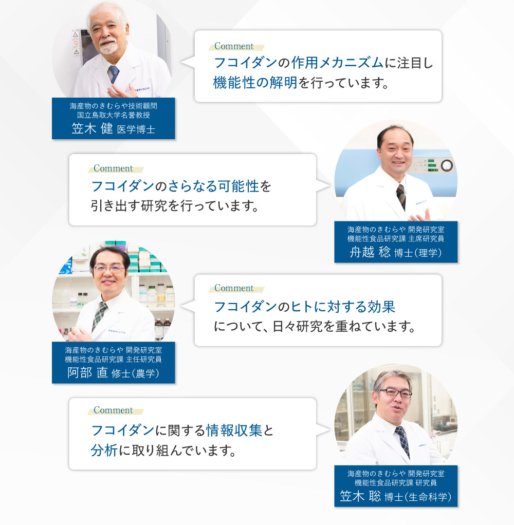 フコイダンの作用メカニズムに注目し機能性の解明を行っています。 笠木 健 医学博士 フコイダンのさらなる可能性を引き出す研究を行っています。 舟越 稔 博士（理学） フコイダンのヒトに対する効果について、日々研究を重ねています。 阿部 直 修士（農学） フコイダンに関する情報収集と分析に取り組んでいます。 笠木 聡 博士（生命科学）