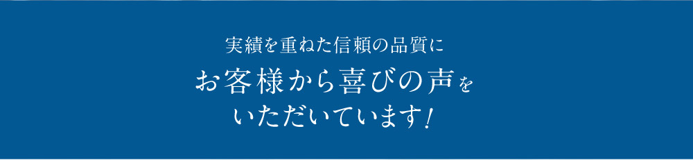 実績を重ねた信頼の品質にお客様から喜びの声をいただいています！