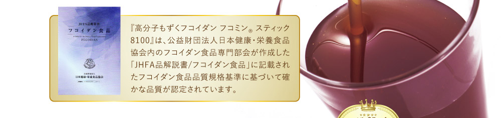『高分子もずくフコイダン フコミン® スティック 8100 』は、 公益財団法人日本健康・栄養食品協会内の フコイダン食品専門部会が作成した 「JHFA品解説書/フコイダン食品」に記載された フコイダン食品品質規格基準に基づいて 確かな品質が認定されています。
