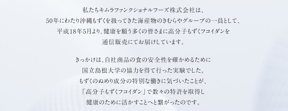私たちキムラファンクショナルフーズ株式会社は、50年にわたり沖縄もずくを扱ってきた海産物のきむらやグループの一員として、平成18年5月より、健康を願う多くの皆さまに高分子もずくフコイダンを通信販売にてお届けしています。きっかけは、自社商品の食の安全性を確かめるために国立島根大学の協力を得て行った実験でした。もずくのぬめり成分の特別な働きに気づいたことが、「高分子もずくフコイダン」で数々の特許を取得し健康のために活かすことへと繋がったのです。