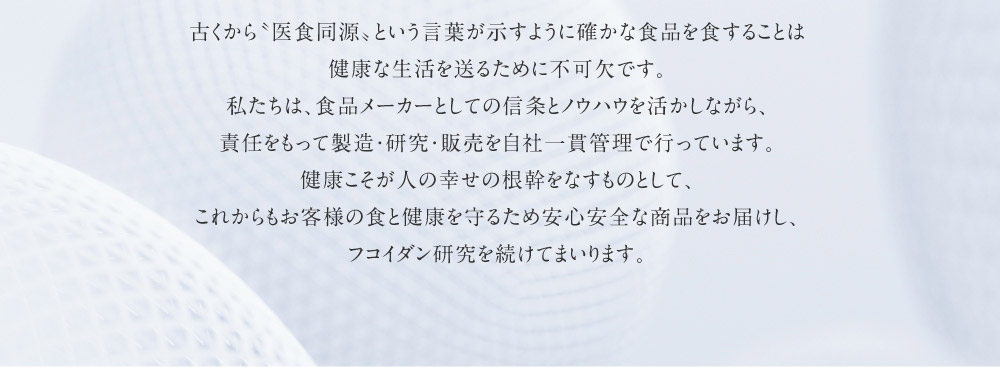 古くから〝医食同源〟という言葉が示すように確かな食品を食することは健康な生活を送るために不可欠です。私たちは、食品メーカーとしての信条とノウハウを活かしながら、責任をもって製造・研究・販売を自社一貫管理で行っています。健康こそが人の幸せの根幹をなすものとして、これからもお客様の食と健康を守るため安心安全な商品をお届けし、フコイダン研究を続けてまいります。