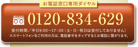 お電話窓口専用ダイヤル 0120-834-629 受付時間／平日9:00〜17：00（土・日・祝日は受付しておりません） ※スマートフォンをご利用の方は、電話番号をタップするとお電話に繋がります。