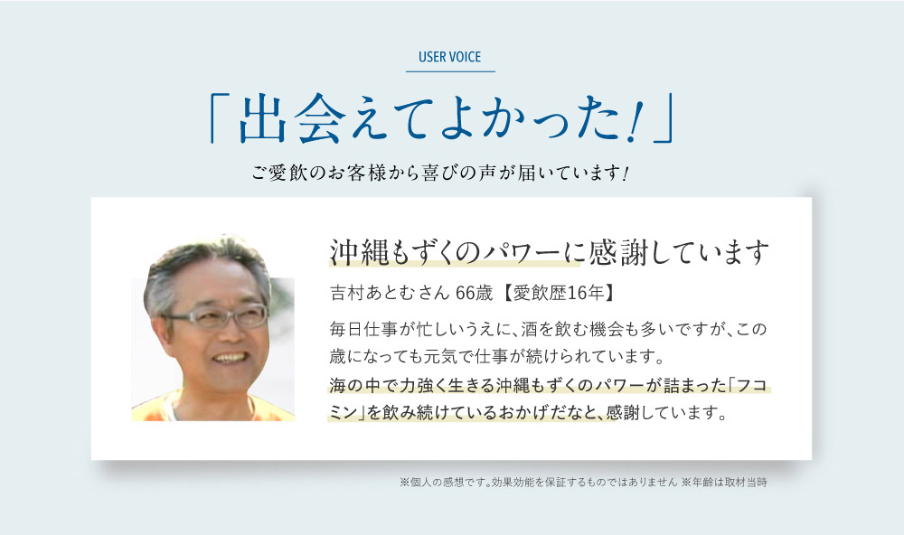「出会えて良かった！」ご愛飲のお客様から喜びの声が届いています！ 吉村あとむさん  【愛飲歴16年】66歳沖縄　沖縄もずくのパワーに感謝しています  毎日仕事が忙しいうえに、酒を飲む機会も多いですが、この歳になっても元気で仕事が続けられています。海の中で力強く生きる沖縄もずくのパワーが詰まった「フコミン」を飲み続けているおかげだなと、感謝しています。※個人の感想です。効果効能を保証するものではありません。※年齢は取材当時