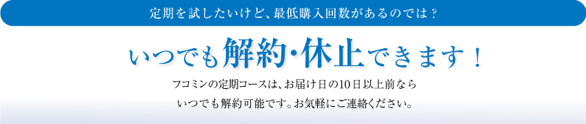 いつでも解約・休止できます！フコミンの定期コースは、お届け日の10日以上前ならいつでも解約可能です。お気軽にご連絡ください。